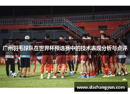 广州羽毛球队在世界杯预选赛中的技术表现分析与点评