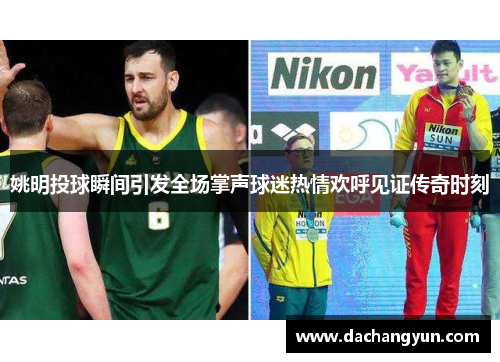 姚明投球瞬间引发全场掌声球迷热情欢呼见证传奇时刻