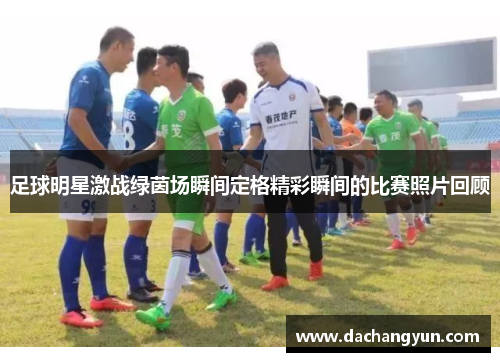 足球明星激战绿茵场瞬间定格精彩瞬间的比赛照片回顾