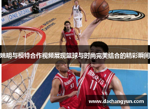 姚明与模特合作视频展现篮球与时尚完美结合的精彩瞬间