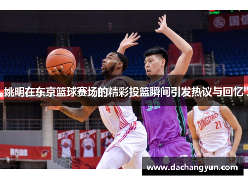 姚明在东京篮球赛场的精彩投篮瞬间引发热议与回忆