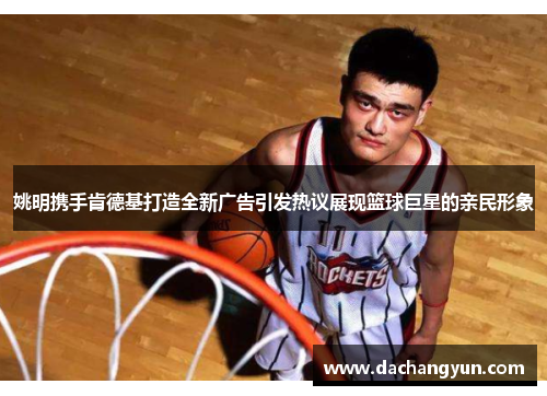 姚明携手肯德基打造全新广告引发热议展现篮球巨星的亲民形象
