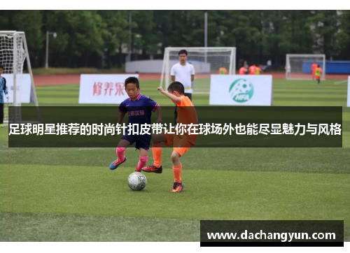足球明星推荐的时尚针扣皮带让你在球场外也能尽显魅力与风格