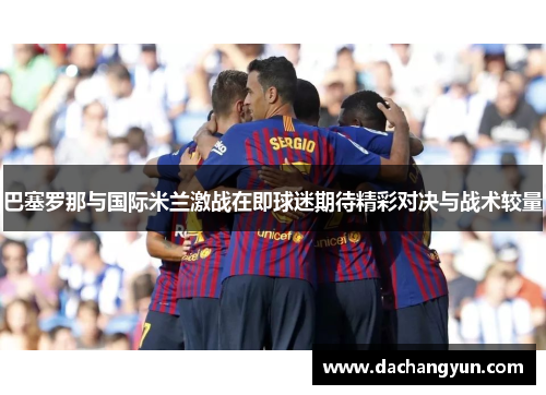 巴塞罗那与国际米兰激战在即球迷期待精彩对决与战术较量