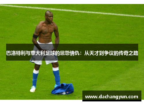巴洛特利与意大利足球的恩怨情仇：从天才到争议的传奇之路