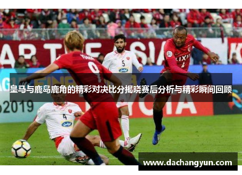 皇马与鹿岛鹿角的精彩对决比分揭晓赛后分析与精彩瞬间回顾