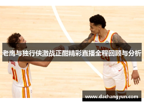 老鹰与独行侠激战正酣精彩直播全程回顾与分析